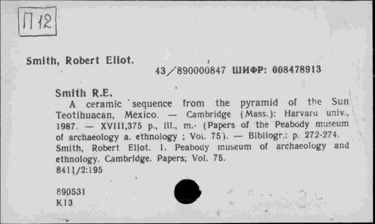 ﻿Smith, Robert Eliot.	i
43/890000847 ШИФР: 008478913
Smith R.E.
A ceramic ‘sequence from the pyramid of the Sun Teotihuacan, Mexico. — Cambridge (Mass.): Harvard univ., 1987. — XVI11,375 p., ill., m.- (Papers of the Peabody museum of archaeology a. ethnology ; Voi. 75). — Bibliogr.: p. 272-274. Smith, Robert Eliot. 1. Peabody museum of archaeology and ethnology. Cambridge. Papers; Vol. 75. 8411/2:195
890531 КІЗ